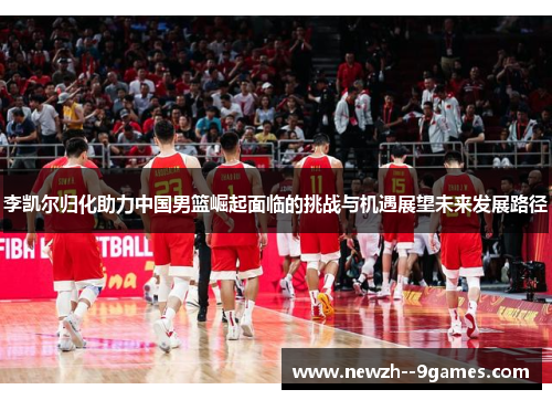 李凯尔归化助力中国男篮崛起面临的挑战与机遇展望未来发展路径