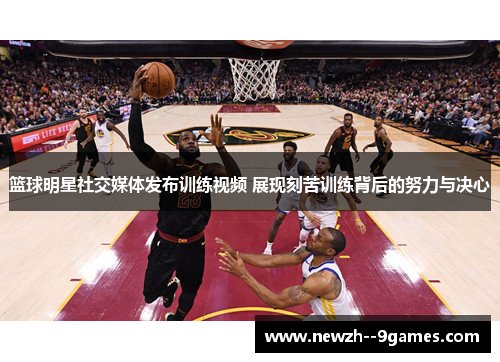 篮球明星社交媒体发布训练视频 展现刻苦训练背后的努力与决心