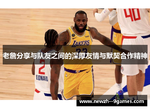 老詹分享与队友之间的深厚友情与默契合作精神