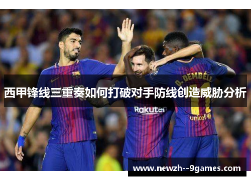 西甲锋线三重奏如何打破对手防线创造威胁分析 西甲锋线三重奏如何打破对手防线创造威胁分析