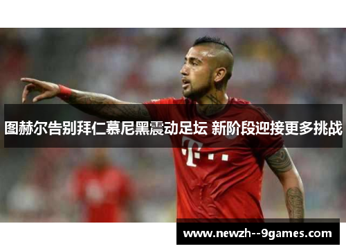 图赫尔告别拜仁慕尼黑震动足坛 新阶段迎接更多挑战 图赫尔告别拜仁慕尼黑震动足坛 新阶段迎接更多挑战