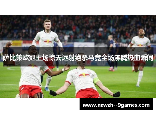 萨比策欧冠主场惊天远射绝杀马竞全场沸腾热血瞬间 萨比策欧冠主场惊天远射绝杀马竞全场沸腾热血瞬间