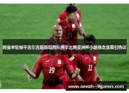 阿曼末轮憾平吉尔吉斯斯坦两队携手出局亚洲杯小组悬念落幕引热议 阿曼末轮憾平吉尔吉斯斯坦两队携手出局亚洲杯小组悬念落幕引热议